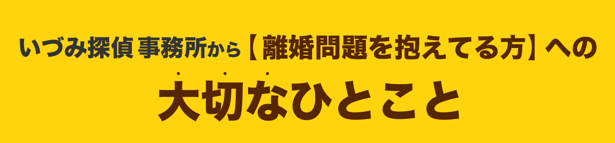 いづみ探偵事務所から【離婚問題を抱えてる方】への大切なひとこと