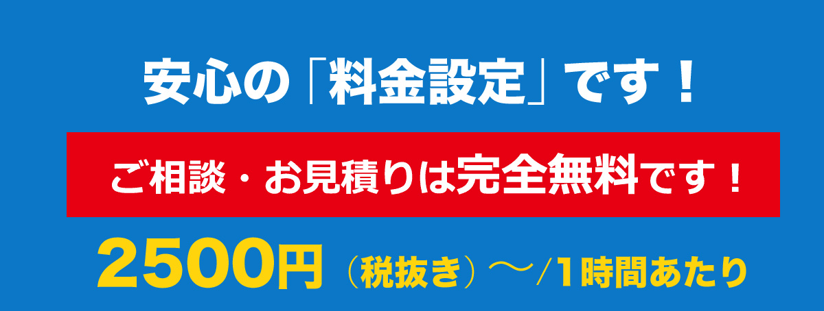 安心の「料金設定」です！ご相談 お見積もりは完全無料 2500円（税抜き）～/1時間あたり